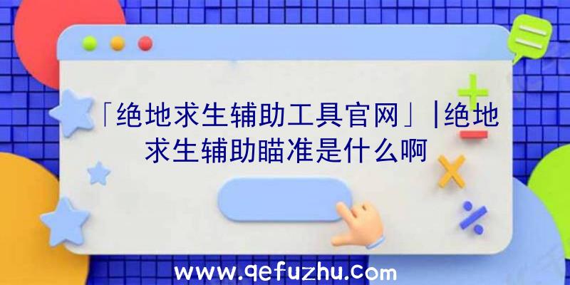 「绝地求生辅助工具官网」|绝地求生辅助瞄准是什么啊